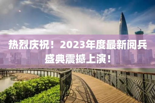 熱烈慶祝！2023年度最新閱兵盛典震撼上演！