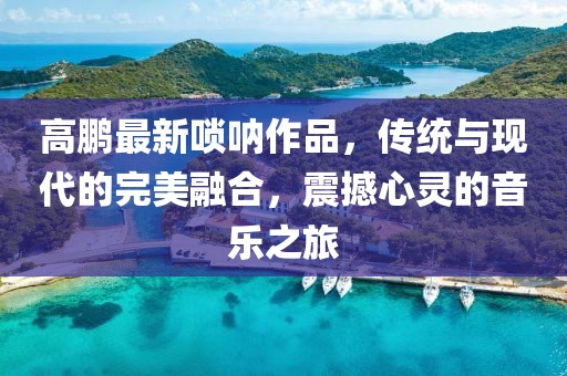 高鵬最新嗩吶作品，傳統(tǒng)與現(xiàn)代的完美融合，震撼心靈的音樂之旅