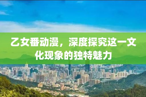 乙女番動(dòng)漫，深度探究這一文化現(xiàn)象的獨(dú)特魅力