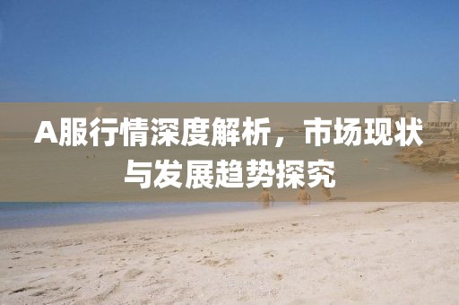 A服行情深度解析，市場現(xiàn)狀與發(fā)展趨勢探究