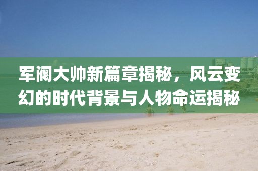 軍閥大帥新篇章揭秘，風(fēng)云變幻的時代背景與人物命運(yùn)揭秘