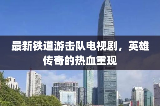 最新鐵道游擊隊電視劇，英雄傳奇的熱血重現(xiàn)