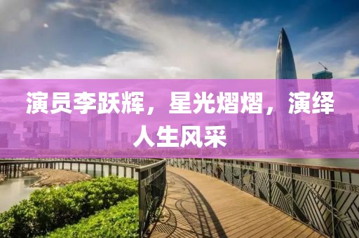 演員李躍輝，星光熠熠，演繹人生風(fēng)采
