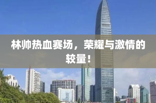 林帥熱血賽場(chǎng)，榮耀與激情的較量！