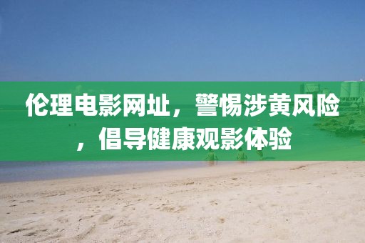 倫理電影網(wǎng)址，警惕涉黃風(fēng)險(xiǎn)，倡導(dǎo)健康觀影體驗(yàn)