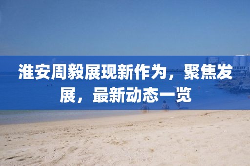 淮安周毅展現(xiàn)新作為，聚焦發(fā)展，最新動態(tài)一覽