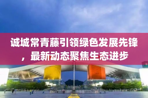 誠城常青藤引領(lǐng)綠色發(fā)展先鋒，最新動態(tài)聚焦生態(tài)進步