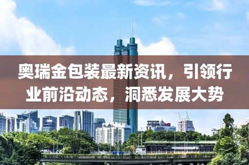 奧瑞金包裝最新資訊，引領(lǐng)行業(yè)前沿動(dòng)態(tài)，洞悉發(fā)展大勢(shì)