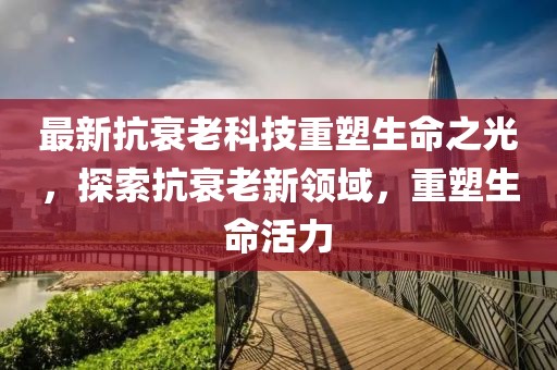 最新抗衰老科技重塑生命之光，探索抗衰老新領域，重塑生命活力