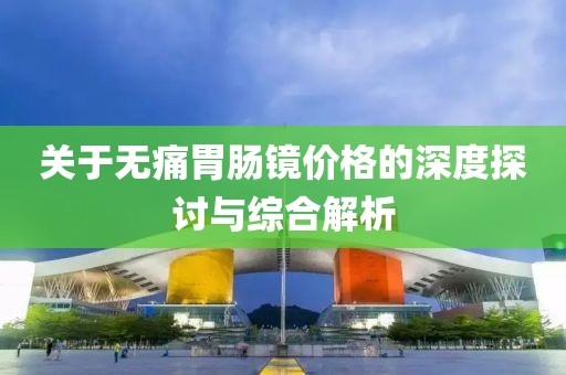 關(guān)于無痛胃腸鏡價格的深度探討與綜合解析
