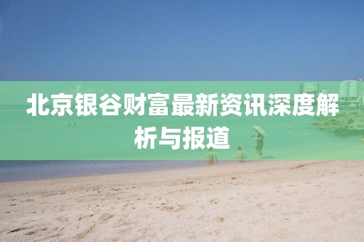 北京銀谷財富最新資訊深度解析與報道