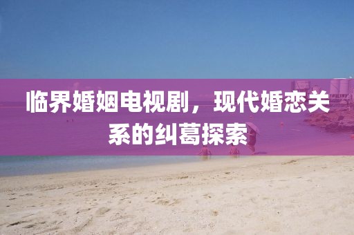 臨界婚姻電視劇，現(xiàn)代婚戀關(guān)系的糾葛探索