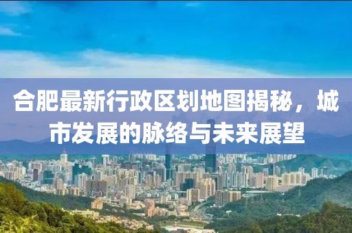 合肥最新行政區(qū)劃地圖揭秘，城市發(fā)展的脈絡(luò)與未來(lái)展望