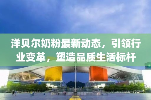 洋貝爾奶粉最新動態(tài)，引領(lǐng)行業(yè)變革，塑造品質(zhì)生活標(biāo)桿