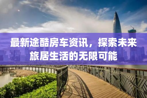 最新途酷房車資訊，探索未來旅居生活的無限可能