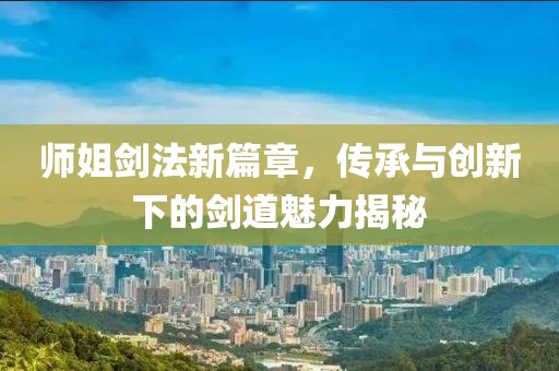 師姐劍法新篇章，傳承與創(chuàng)新下的劍道魅力揭秘