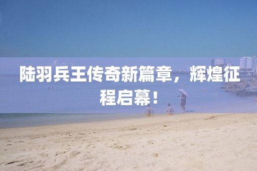 陸羽兵王傳奇新篇章，輝煌征程啟幕！