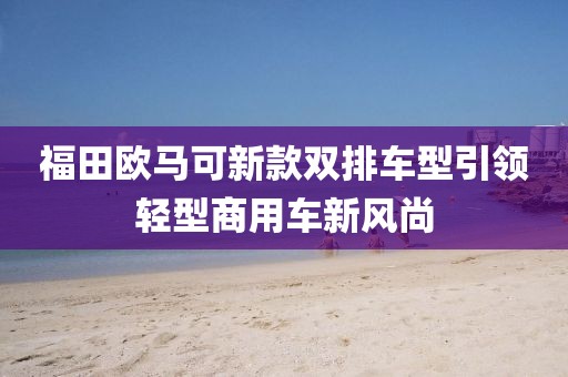 福田歐馬可新款雙排車型引領(lǐng)輕型商用車新風(fēng)尚
