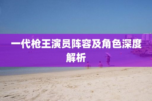 一代槍王演員陣容及角色深度解析