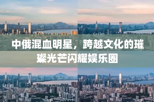 中俄混血明星，跨越文化的璀璨光芒閃耀娛樂圈