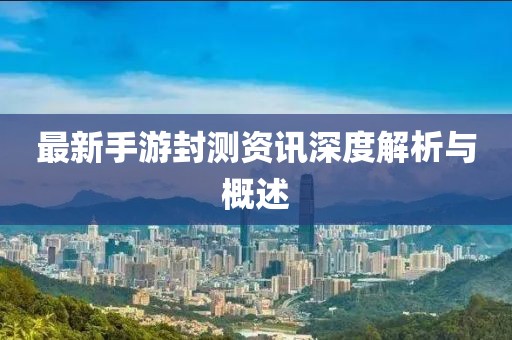 最新手游封測資訊深度解析與概述