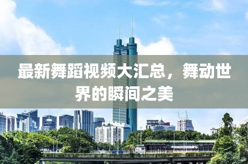 最新舞蹈視頻大匯總，舞動世界的瞬間之美