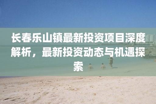長(zhǎng)春樂(lè)山鎮(zhèn)最新投資項(xiàng)目深度解析，最新投資動(dòng)態(tài)與機(jī)遇探索