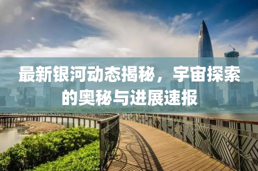 最新銀河動(dòng)態(tài)揭秘，宇宙探索的奧秘與進(jìn)展速報(bào)