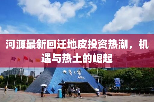 河源最新回遷地皮投資熱潮，機(jī)遇與熱土的崛起