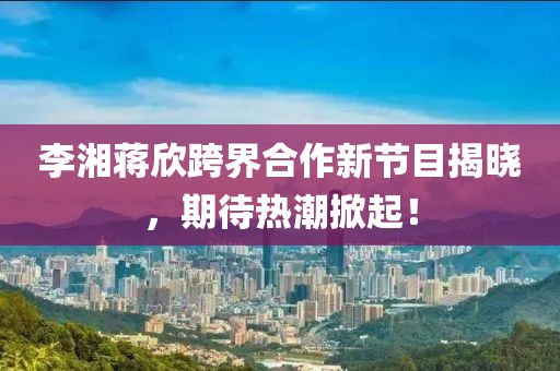 李湘蔣欣跨界合作新節(jié)目揭曉，期待熱潮掀起！