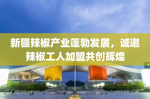 新疆辣椒產(chǎn)業(yè)蓬勃發(fā)展，誠邀辣椒工人加盟共創(chuàng)輝煌