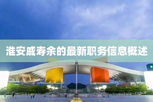 淮安戚壽余的最新職務(wù)信息概述
