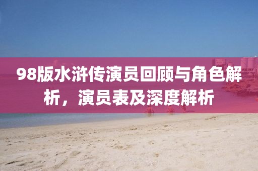 98版水滸傳演員回顧與角色解析，演員表及深度解析