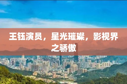 王鈺演員，星光璀璨，影視界之驕傲