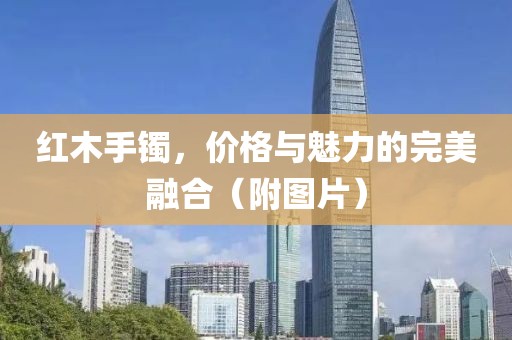 紅木手鐲，價格與魅力的完美融合（附圖片）