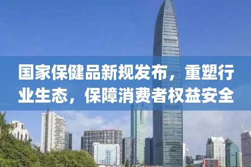 國(guó)家保健品新規(guī)發(fā)布，重塑行業(yè)生態(tài)，保障消費(fèi)者權(quán)益安全