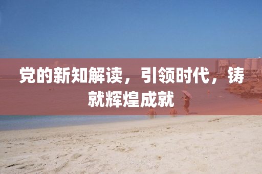 黨的新知解讀，引領時代，鑄就輝煌成就