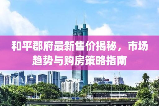 和平郡府最新售價(jià)揭秘，市場趨勢與購房策略指南