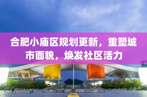 合肥小廟區(qū)規(guī)劃更新，重塑城市面貌，煥發(fā)社區(qū)活力