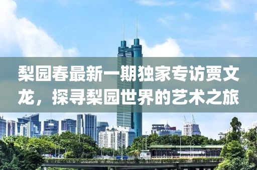 梨園春最新一期獨家專訪賈文龍，探尋梨園世界的藝術之旅