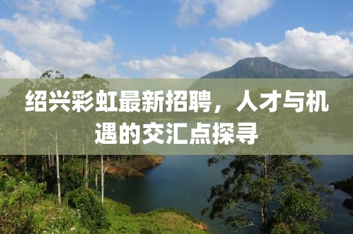 紹興彩虹最新招聘，人才與機(jī)遇的交匯點(diǎn)探尋