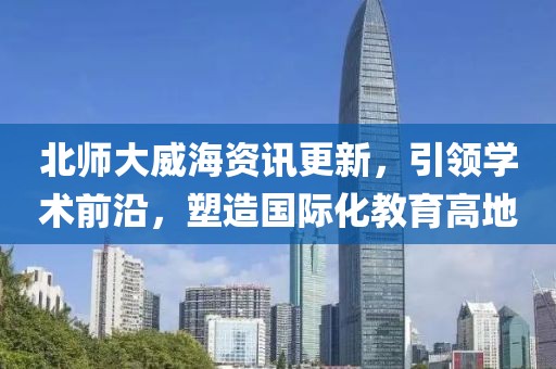 北師大威海資訊更新，引領學術前沿，塑造國際化教育高地