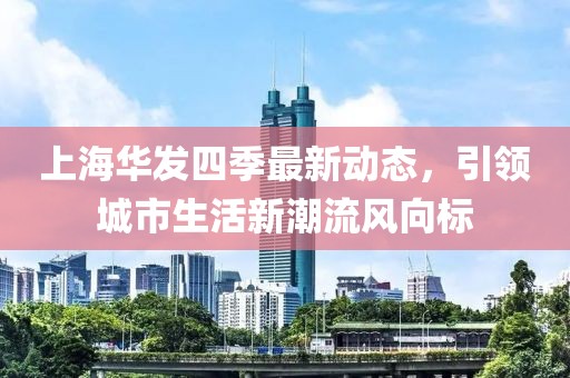 上海華發(fā)四季最新動態(tài)，引領(lǐng)城市生活新潮流風(fēng)向標