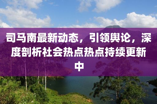 司馬南最新動(dòng)態(tài)，引領(lǐng)輿論，深度剖析社會(huì)熱點(diǎn)熱點(diǎn)持續(xù)更新中