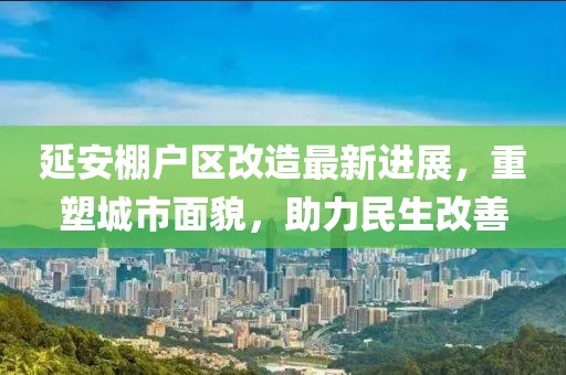 延安棚戶區(qū)改造最新進(jìn)展，重塑城市面貌，助力民生改善