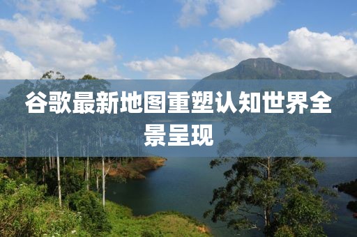 谷歌最新地圖重塑認(rèn)知世界全景呈現(xiàn)