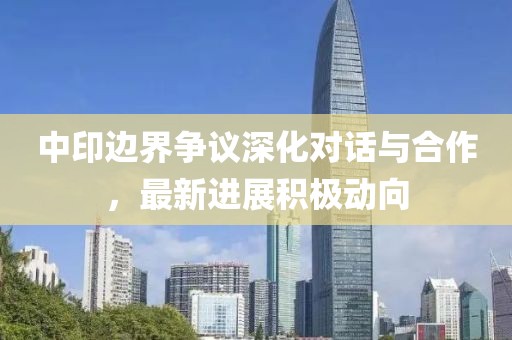 中印邊界爭(zhēng)議深化對(duì)話與合作，最新進(jìn)展積極動(dòng)向