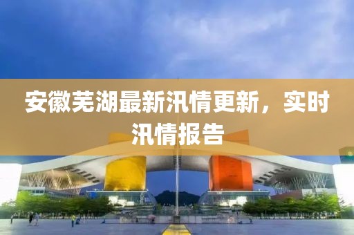 安徽蕪湖最新汛情更新，實時汛情報告