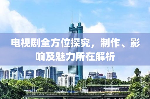 電視劇全方位探究，制作、影響及魅力所在解析