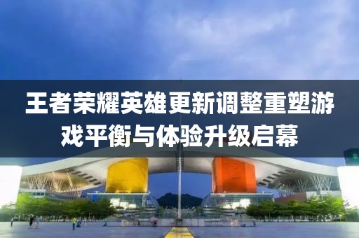 王者榮耀英雄更新調(diào)整重塑游戲平衡與體驗升級啟幕